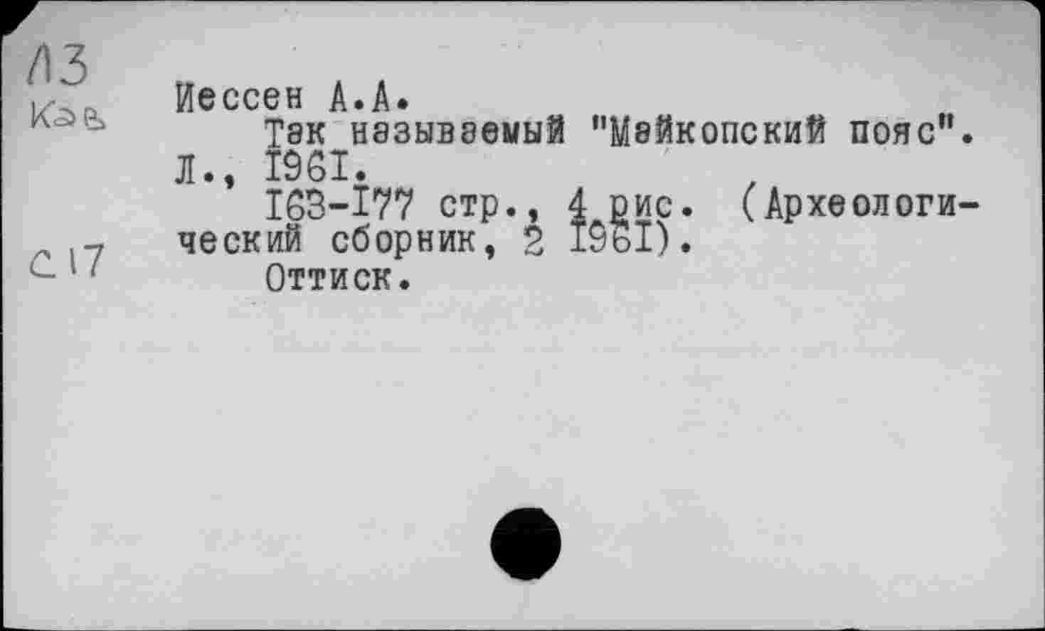 ﻿1\Ъ
С17
Иессен А.А.
Так называемый "Майкопский пояс".
Л., I9ÔI.
I6B-I77 стр., 4 рис. ческий сборник, 2 1961).
(Археологи-
Оттиск.